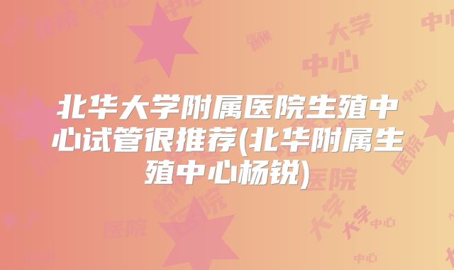 北华大学附属医院生殖中心试管很推荐(北华附属生殖中心杨锐)