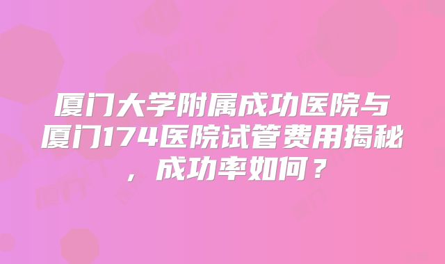 厦门大学附属成功医院与厦门174医院试管费用揭秘，成功率如何？