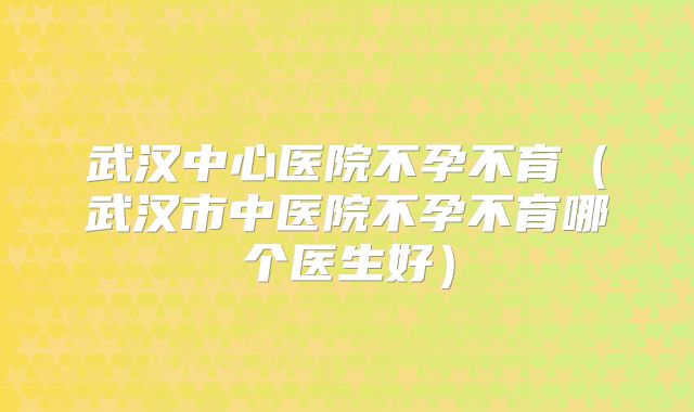 武汉中心医院不孕不育（武汉市中医院不孕不育哪个医生好）