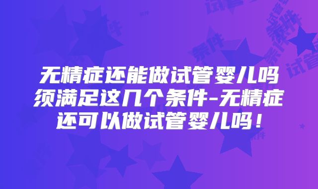 无精症还能做试管婴儿吗须满足这几个条件-无精症还可以做试管婴儿吗！
