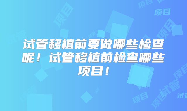 试管移植前要做哪些检查呢！试管移植前检查哪些项目！