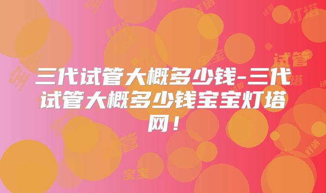 三代试管大概多少钱-三代试管大概多少钱宝宝灯塔网！