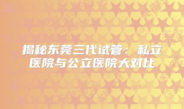 揭秘东莞三代试管:私立医院与公立医院大对比