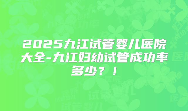 2025九江试管婴儿医院大全-九江妇幼试管成功率多少？！