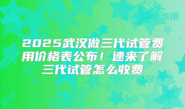2025武汉做三代试管费用价格表公布！速来了解三代试管怎么收费