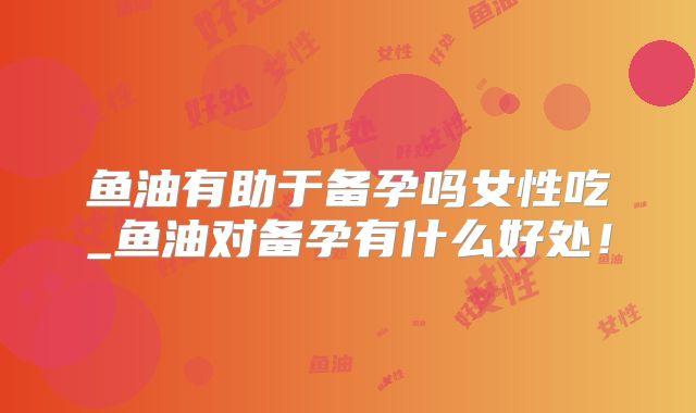 鱼油有助于备孕吗女性吃_鱼油对备孕有什么好处!
