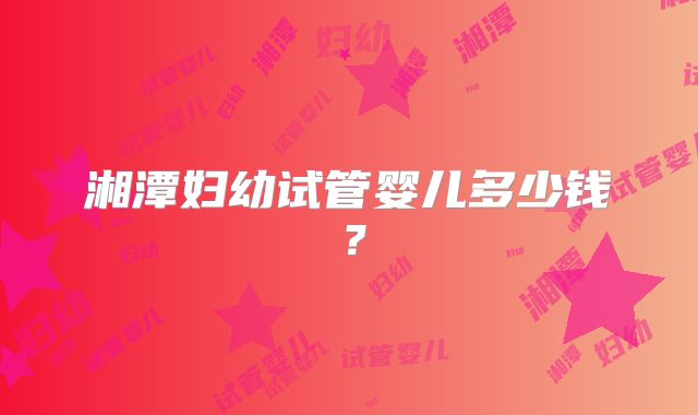 湘潭妇幼试管婴儿多少钱？