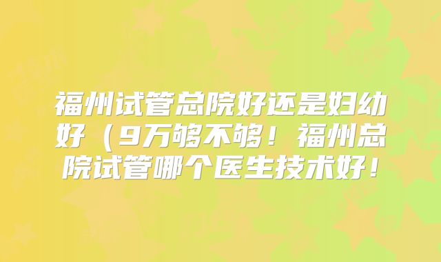 福州试管总院好还是妇幼好(9万够不够!福州总院试管哪个医生技术好!