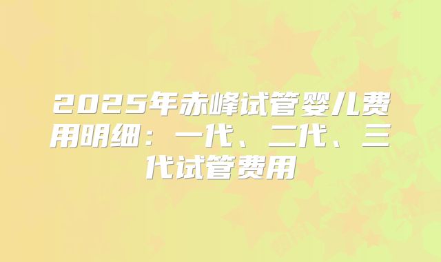 2025年赤峰试管婴儿费用明细:一代、二代、三代试管费用