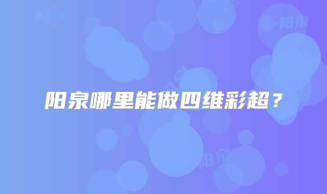 阳泉哪里能做四维彩超?