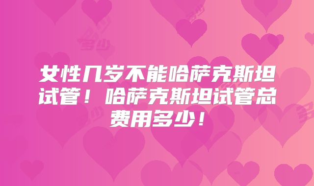 女性几岁不能哈萨克斯坦试管！哈萨克斯坦试管总费用多少！