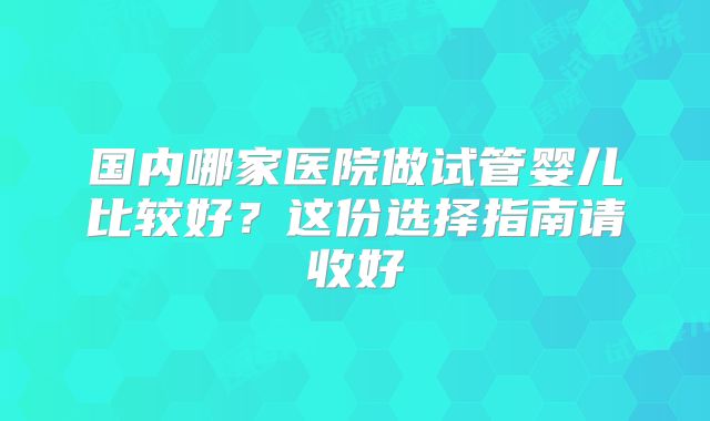 国内哪家医院做试管婴儿比较好?这份选择指南请收好
