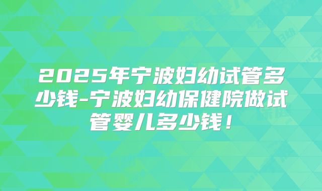 2025年宁波妇幼试管多少钱-宁波妇幼保健院做试管婴儿多少钱！