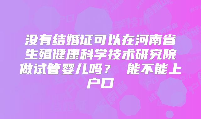 没有结婚证可以在河南省生殖健康科学技术研究院做试管婴儿吗? 能不能上户口