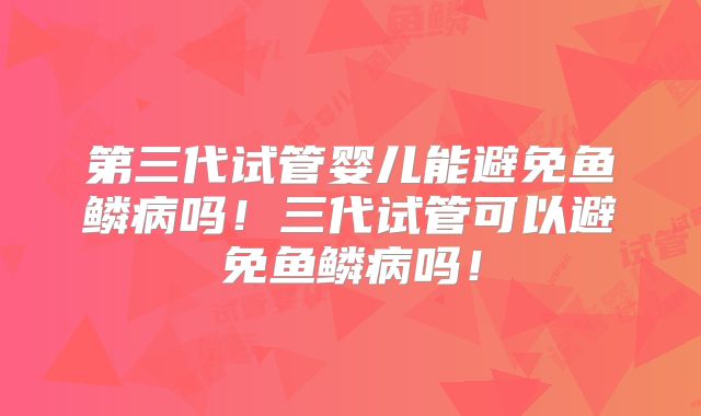 第三代试管婴儿能避免鱼鳞病吗！三代试管可以避免鱼鳞病吗！