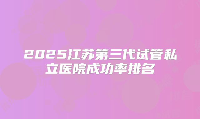 2025江苏第三代试管私立医院成功率排名