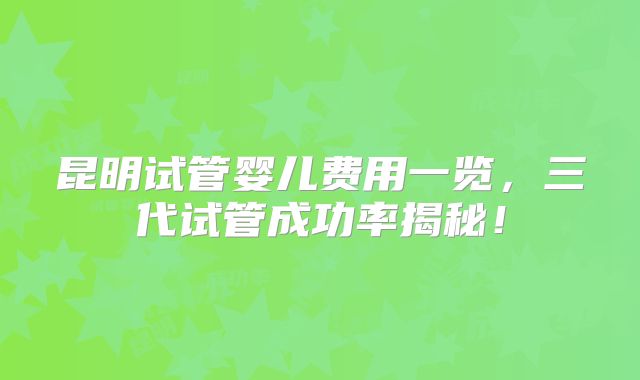 昆明试管婴儿费用一览，三代试管成功率揭秘！