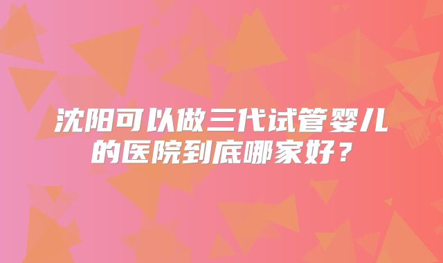 沈阳可以做三代试管婴儿的医院到底哪家好？