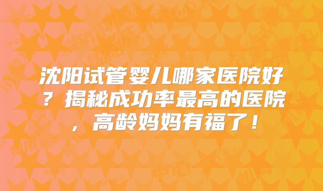 沈阳试管婴儿哪家医院好?揭秘成功率最高的医院,高龄妈妈有福了!