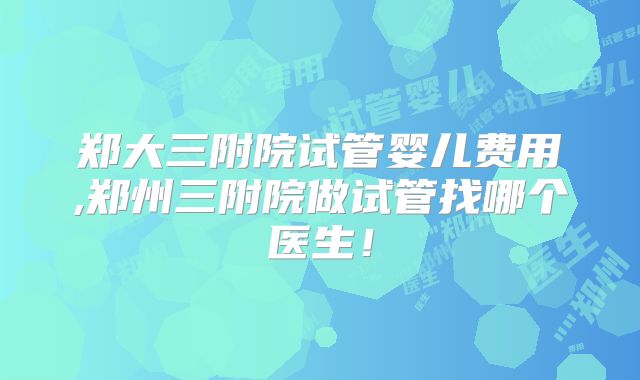 郑大三附院试管婴儿费用,郑州三附院做试管找哪个医生!