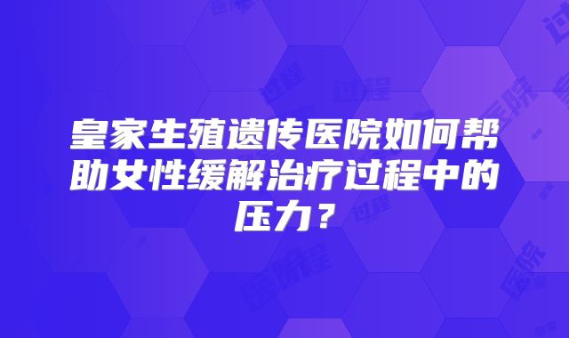 皇家生殖遗传医院如何帮助女性缓解治疗过程中的压力？