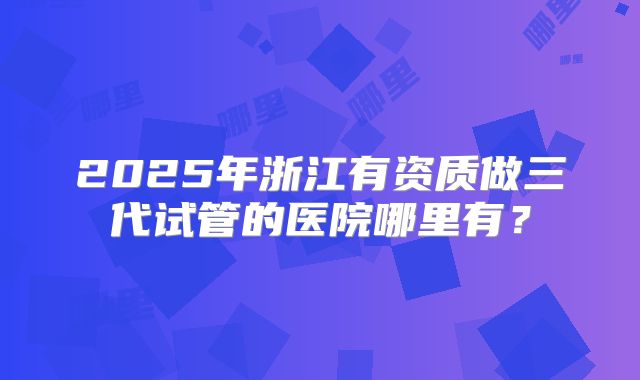 2025年浙江有资质做三代试管的医院哪里有?