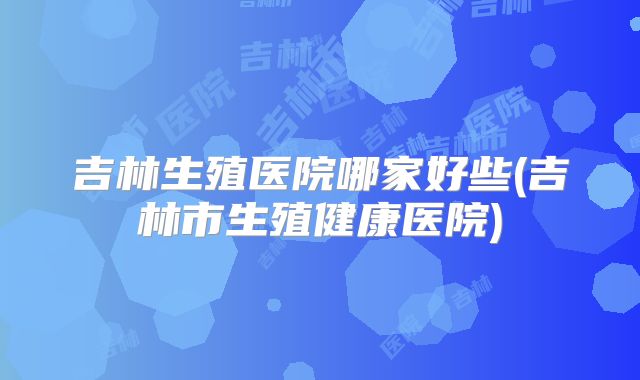 吉林生殖医院哪家好些(吉林市生殖健康医院)