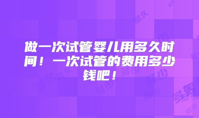 做一次试管婴儿用多久时间！一次试管的费用多少钱吧！