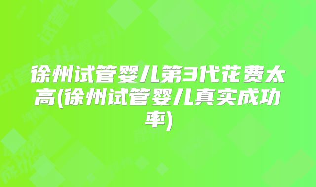 徐州试管婴儿第3代花费太高(徐州试管婴儿真实成功率)