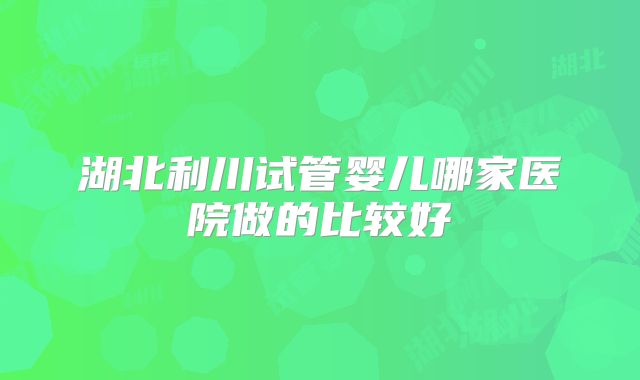 湖北利川试管婴儿哪家医院做的比较好
