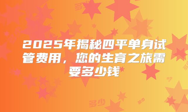 2025年揭秘四平单身试管费用,您的生育之旅需要多少钱