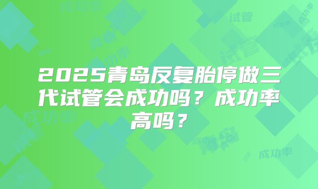 2025青岛反复胎停做三代试管会成功吗？成功率高吗？