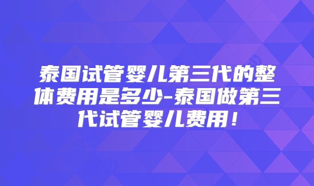 泰国试管婴儿第三代的整体费用是多少-泰国做第三代试管婴儿费用!