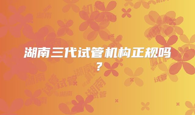 湖南三代试管机构正规吗？