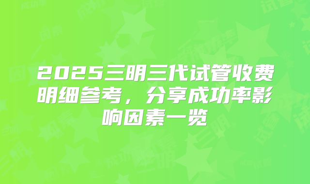 2025三明三代试管收费明细参考,分享成功率影响因素一览
