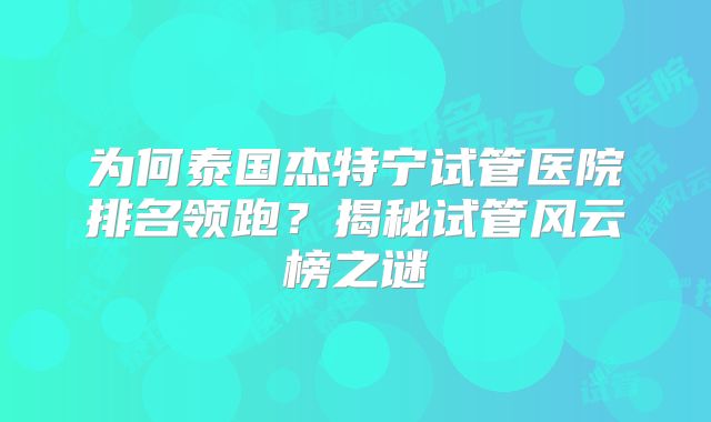 为何泰国杰特宁试管医院排名领跑?揭秘试管风云榜之谜