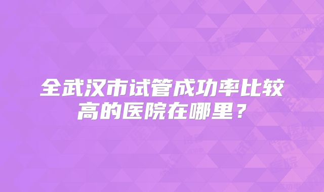 全武汉市试管成功率比较高的医院在哪里?
