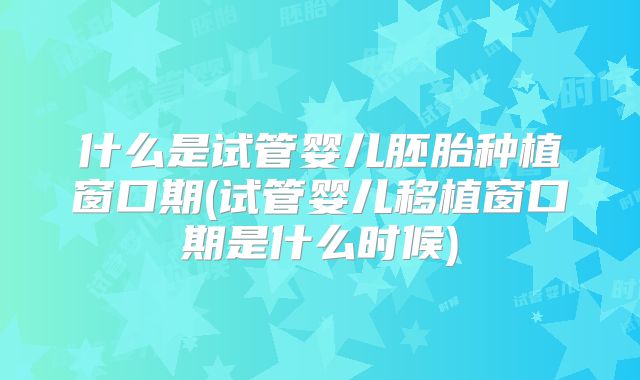 什么是试管婴儿胚胎种植窗口期(试管婴儿移植窗口期是什么时候)
