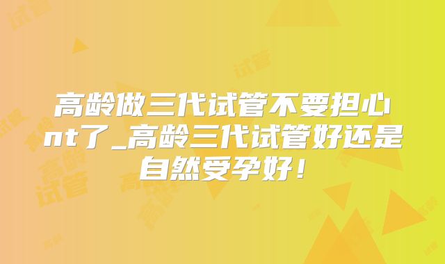 高龄做三代试管不要担心nt了_高龄三代试管好还是自然受孕好！
