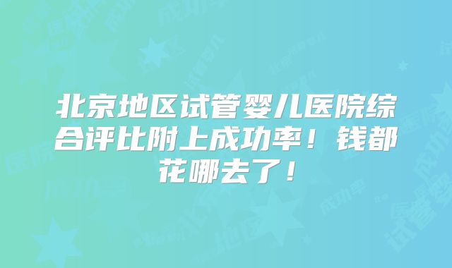 北京地区试管婴儿医院综合评比附上成功率！钱都花哪去了！