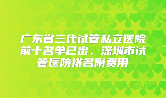 广东省三代试管私立医院前十名单已出，深圳市试管医院排名附费用