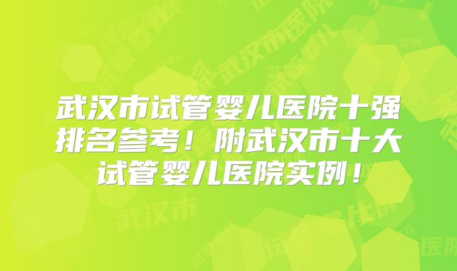 武汉市试管婴儿医院十强排名参考！附武汉市十大试管婴儿医院实例！
