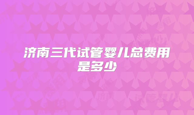 济南三代试管婴儿总费用是多少