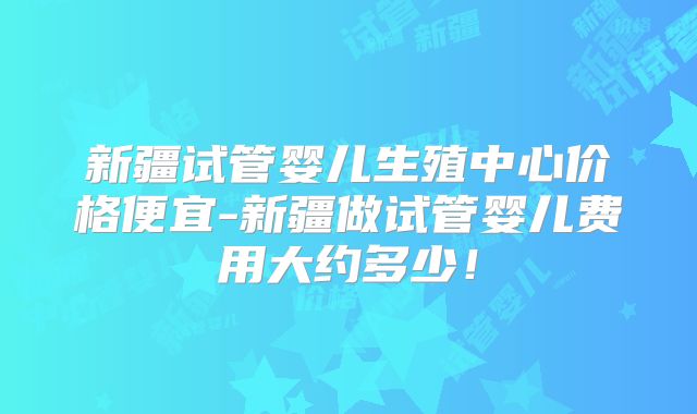 新疆试管婴儿生殖中心价格便宜-新疆做试管婴儿费用大约多少!