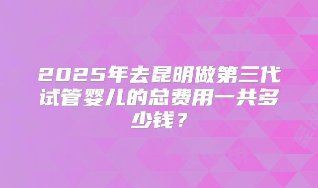 2025年去昆明做第三代试管婴儿的总费用一共多少钱?