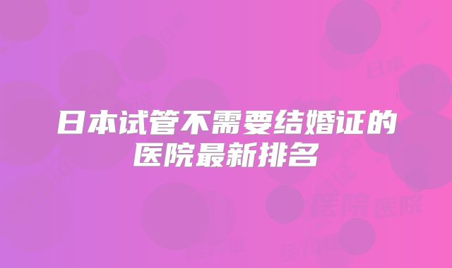 日本试管不需要结婚证的医院最新排名