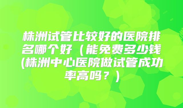 株洲试管比较好的医院排名哪个好(能免费多少钱(株洲中心医院做试管成功率高吗?)