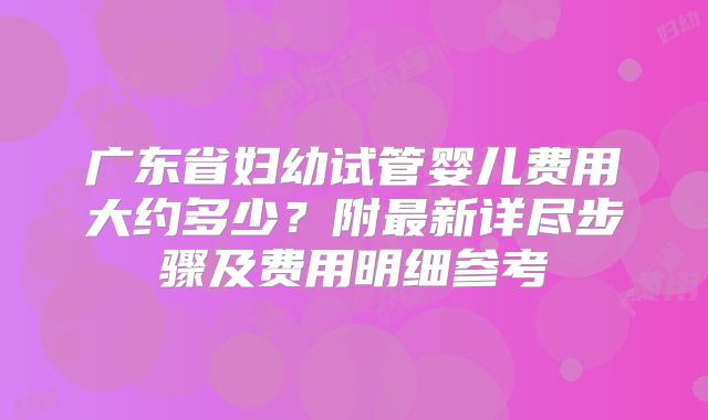 广东省妇幼试管婴儿费用大约多少？附最新详尽步骤及费用明细参考