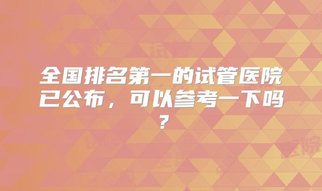全国排名第一的试管医院已公布,可以参考一下吗?