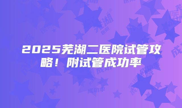 2025芜湖二医院试管攻略！附试管成功率